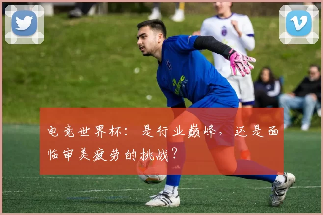 电竞世界杯:是行业巅峰,还是面临审美疲劳的挑战?
