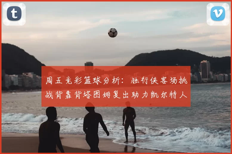 周五竞彩篮球分析：独行侠客场挑战背靠背塔图姆复出助力凯尔特人