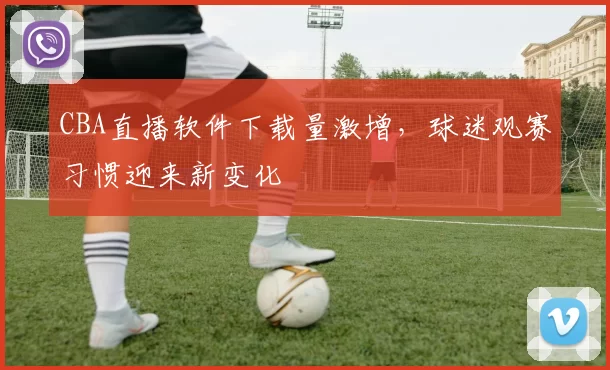 CBA直播软件下载量激增,球迷观赛习惯迎来新变化