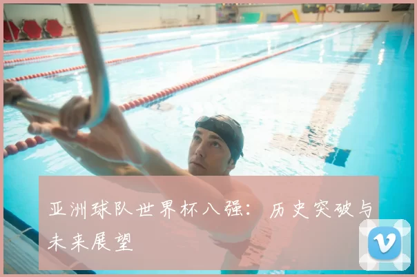 亚洲球队世界杯八强:历史突破与未来展望