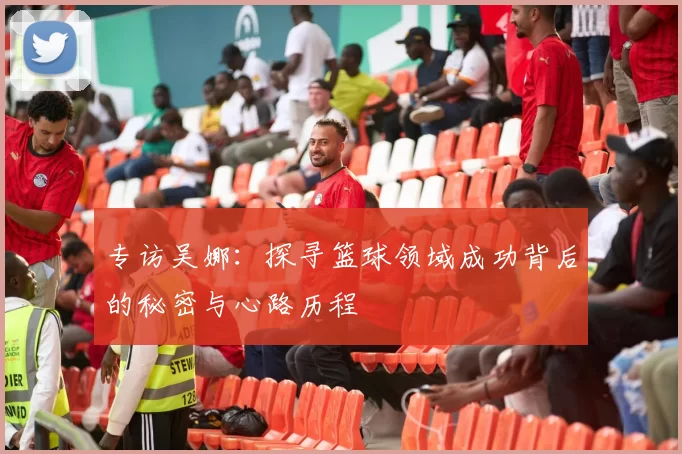 专访吴娜:探寻篮球领域成功背后的秘密与心路历程