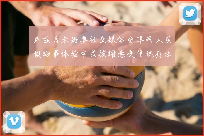 库兹马未婚妻社交媒体分享两人度假趣事体验中式拔罐感受传统疗法魅力
