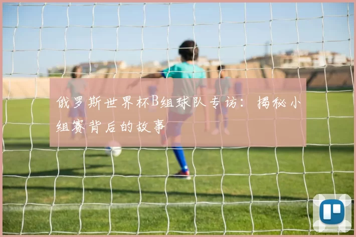 俄罗斯世界杯B组球队专访:揭秘小组赛背后的故事