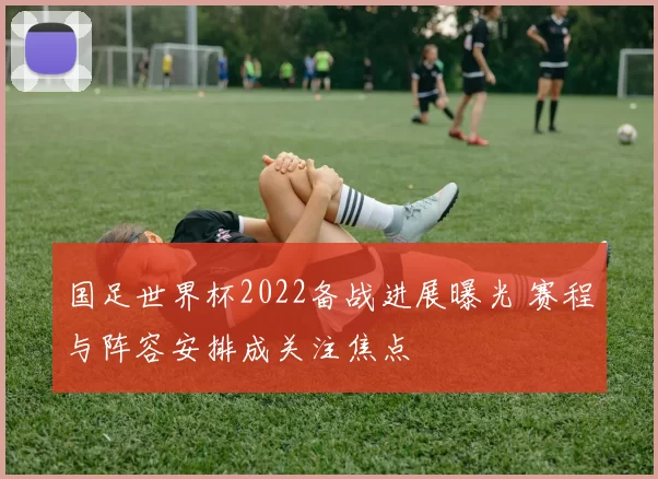 国足世界杯2022备战进展曝光 赛程与阵容安排成关注焦点