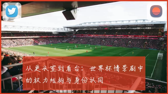 从更衣室到看台:世界杯情景剧中的权力结构与身份认同