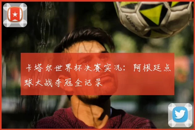 卡塔尔世界杯决赛实况:阿根廷点球大战夺冠全记录