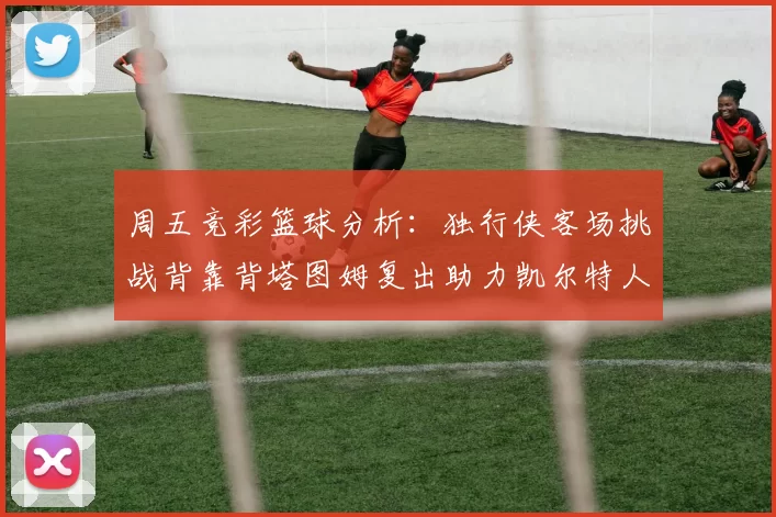 周五竞彩篮球分析:独行侠客场挑战背靠背塔图姆复出助力凯尔特人