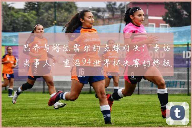 巴乔与塔法雷尔的点球对决:专访当事人,重温94世界杯决赛的终极瞬间