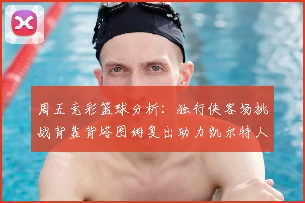周五竞彩篮球分析:独行侠客场挑战背靠背塔图姆复出助力凯尔特人