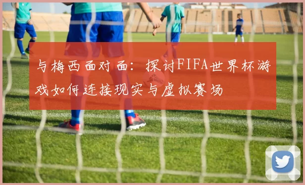 与梅西面对面：探讨FIFA世界杯游戏如何连接现实与虚拟赛场