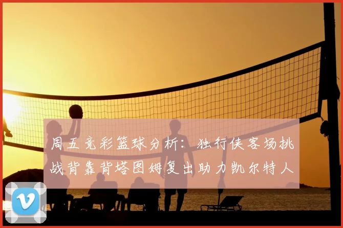 周五竞彩篮球分析:独行侠客场挑战背靠背塔图姆复出助力凯尔特人