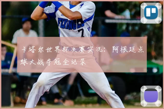 卡塔尔世界杯决赛实况：阿根廷点球大战夺冠全记录