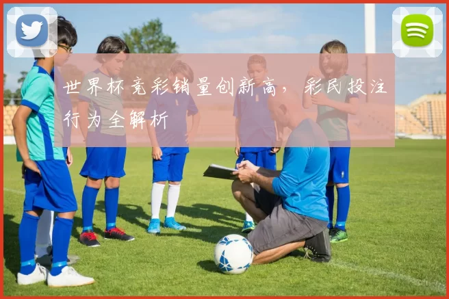 世界杯竞彩销量创新高,彩民投注行为全解析