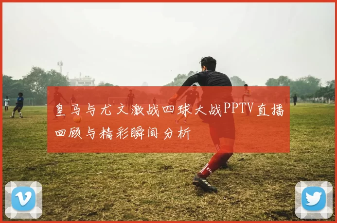 皇马与尤文激战四球大战PPTV直播回顾与精彩瞬间分析