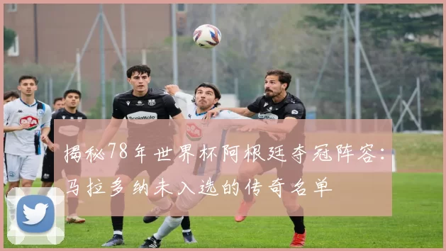 揭秘78年世界杯阿根廷夺冠阵容:马拉多纳未入选的传奇名单