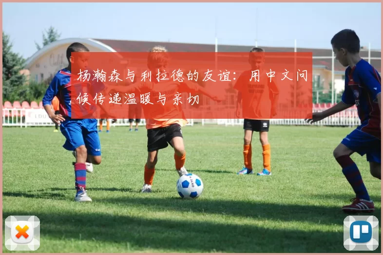 杨瀚森与利拉德的友谊：用中文问候传递温暖与亲切