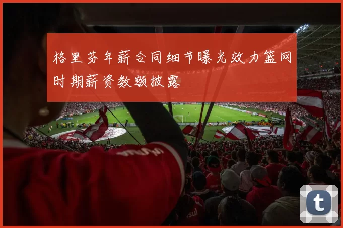 格里芬年薪合同细节曝光效力篮网时期薪资数额披露