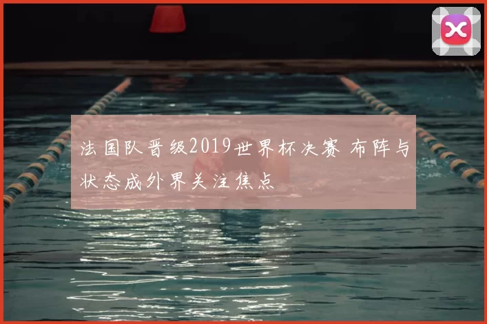 法国队晋级2019世界杯决赛 布阵与状态成外界关注焦点