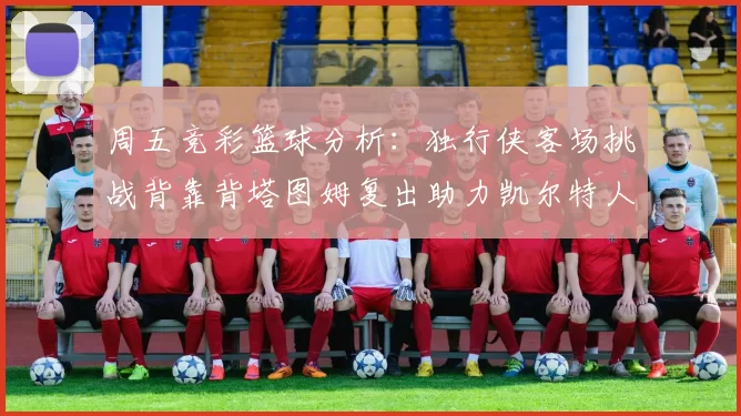 周五竞彩篮球分析:独行侠客场挑战背靠背塔图姆复出助力凯尔特人