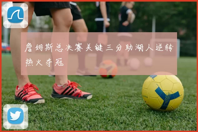 詹姆斯总决赛关键三分助湖人逆转热火夺冠