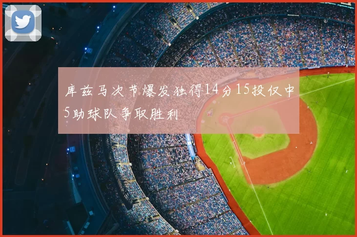 库兹马次节爆发独得14分15投仅中5助球队争取胜利