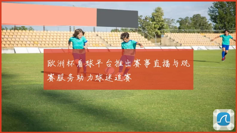 欧洲杯看球平台推出赛事直播与观赛服务助力球迷追赛