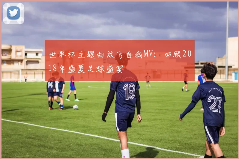 世界杯主题曲放飞自我MV:回顾2018年盛夏足球盛宴