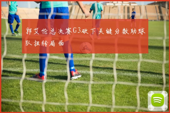 郭艾伦总决赛G3砍下关键分数助球队扭转局面