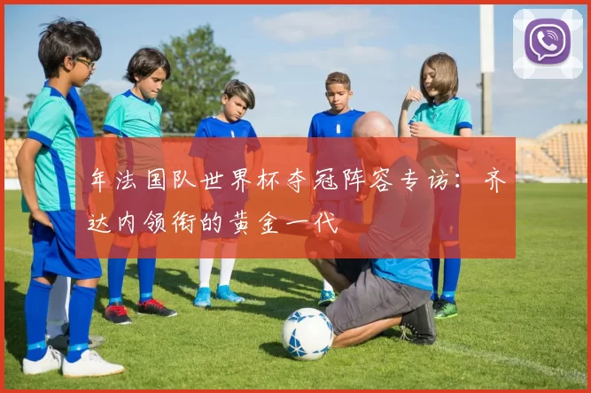 年法国队世界杯夺冠阵容专访:齐达内领衔的黄金一代