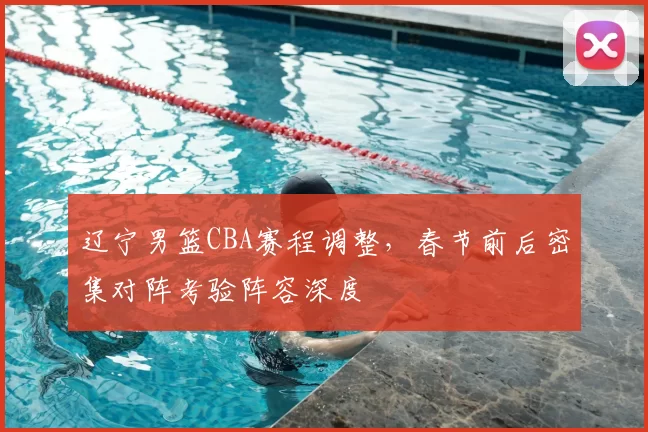 辽宁男篮CBA赛程调整,春节前后密集对阵考验阵容深度