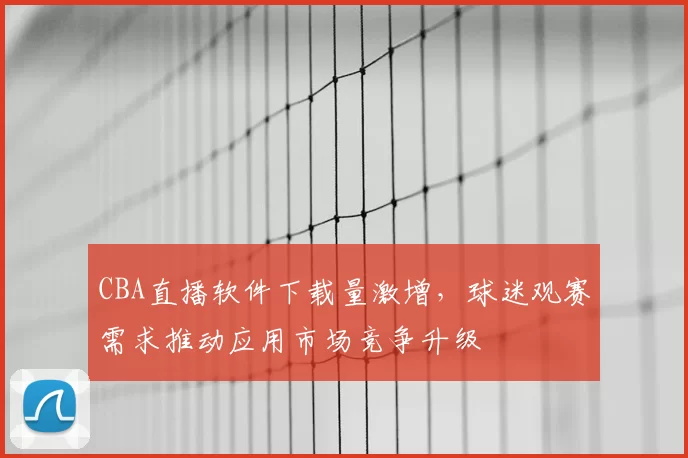 CBA直播软件下载量激增，球迷观赛需求推动应用市场竞争升级