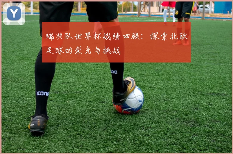 瑞典队世界杯战绩回顾:探索北欧足球的荣光与挑战