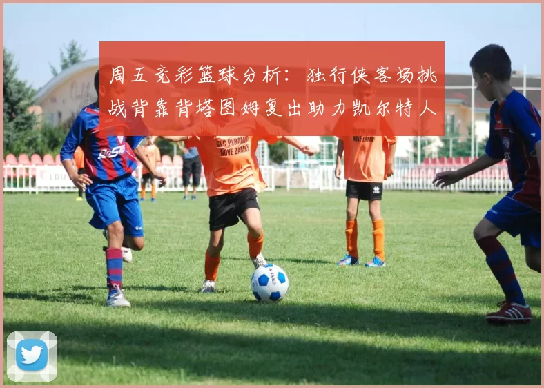 周五竞彩篮球分析：独行侠客场挑战背靠背塔图姆复出助力凯尔特人