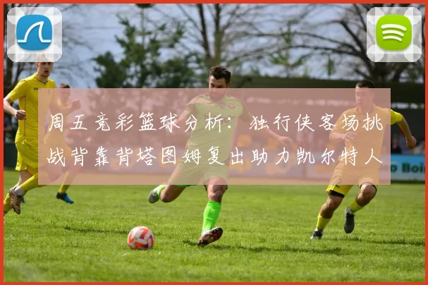 周五竞彩篮球分析：独行侠客场挑战背靠背塔图姆复出助力凯尔特人