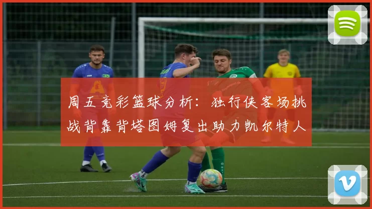 周五竞彩篮球分析:独行侠客场挑战背靠背塔图姆复出助力凯尔特人