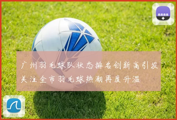 广州羽毛球队状态排名创新高引发关注全市羽毛球热潮再度升温