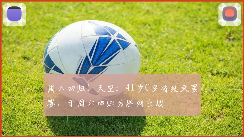 周六回归！天空：41岁C罗将结束罢赛，于周六回归为胜利出战