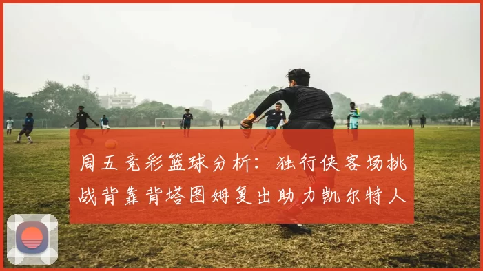 周五竞彩篮球分析：独行侠客场挑战背靠背塔图姆复出助力凯尔特人