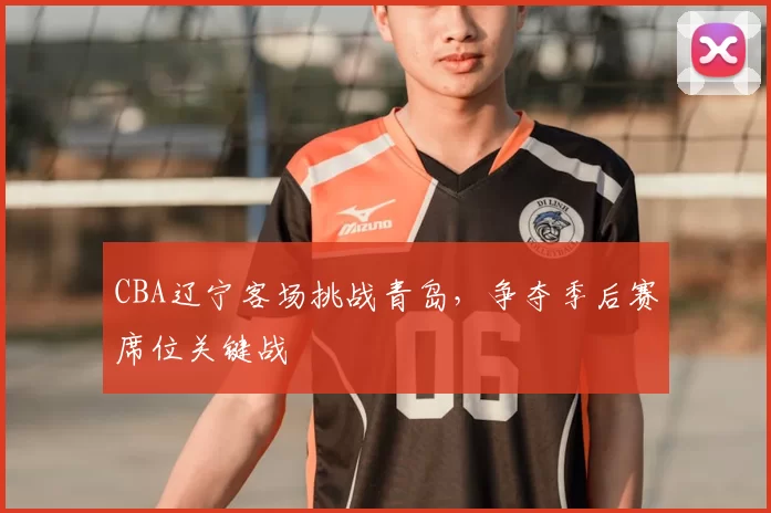 CBA辽宁客场挑战青岛,争夺季后赛席位关键战