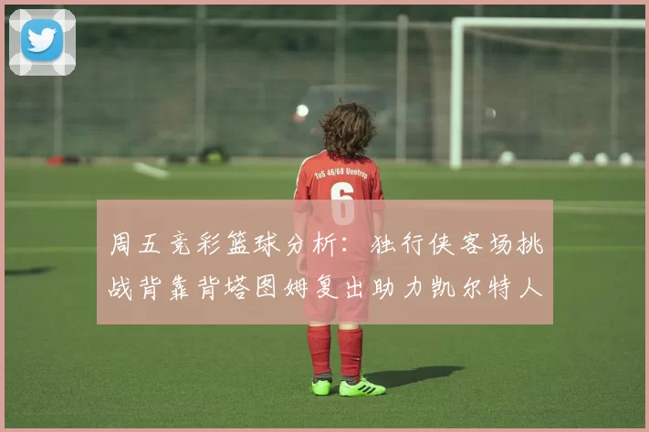 周五竞彩篮球分析:独行侠客场挑战背靠背塔图姆复出助力凯尔特人