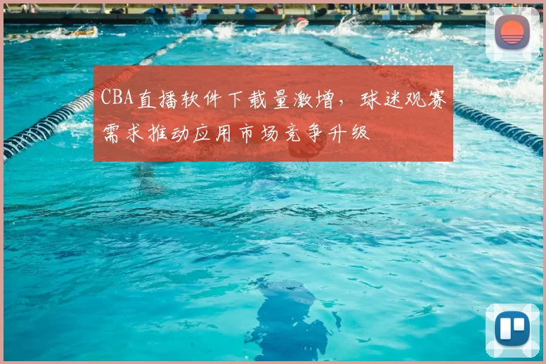 CBA直播软件下载量激增，球迷观赛需求推动应用市场竞争升级