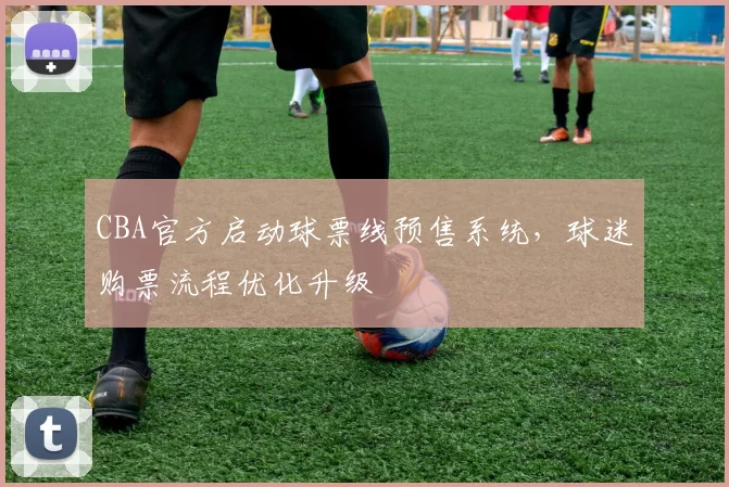 CBA官方启动球票线预售系统，球迷购票流程优化升级