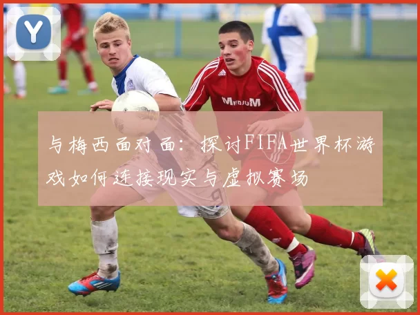 与梅西面对面：探讨FIFA世界杯游戏如何连接现实与虚拟赛场