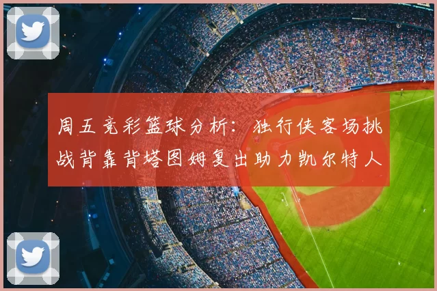 周五竞彩篮球分析:独行侠客场挑战背靠背塔图姆复出助力凯尔特人