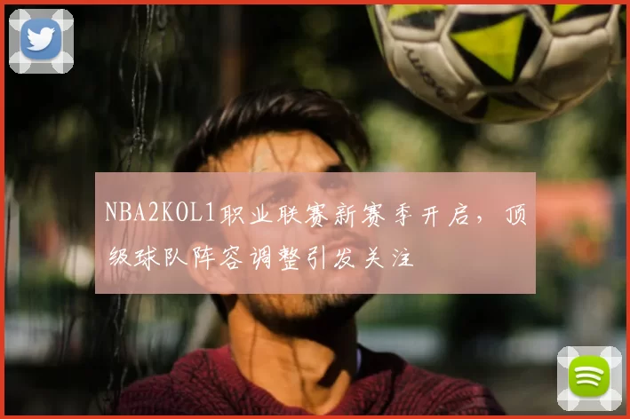 NBA2KOL1职业联赛新赛季开启，顶级球队阵容调整引发关注