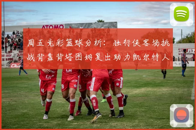 周五竞彩篮球分析:独行侠客场挑战背靠背塔图姆复出助力凯尔特人