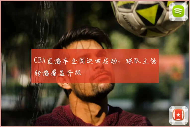 CBA直播车全国巡回启动，球队主场转播覆盖升级