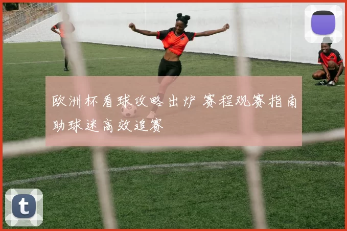 欧洲杯看球攻略出炉 赛程观赛指南助球迷高效追赛