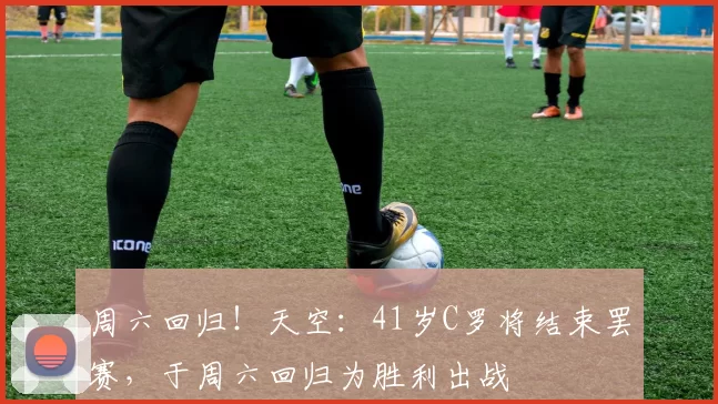 周六回归!天空:41岁C罗将结束罢赛,于周六回归为胜利出战