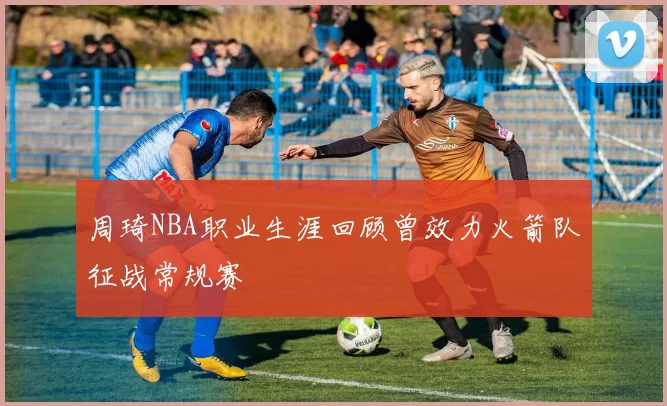 周琦NBA职业生涯回顾曾效力火箭队征战常规赛